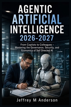 AGENTIC ARTIFICIAL INTELLIGENCE 2026-2027: From Copilots to Colleagues – Mastering the Governance, Security, and Economics of Self Directed AI