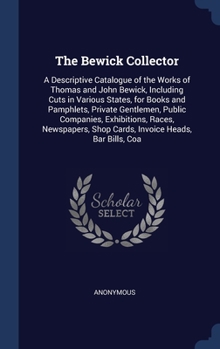 The Bewick Collector: A Descriptive Catalogue of the Works of Thomas and John Bewick, Including Cuts in Various States, for Books and Pamphlets, ... Shop Cards, Invoice Heads, Bar Bills, Coa