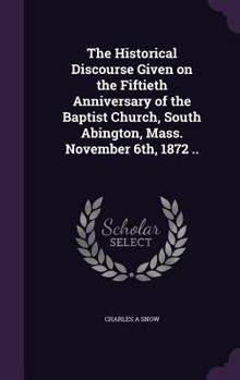 Hardcover The Historical Discourse Given on the Fiftieth Anniversary of the Baptist Church, South Abington, Mass. November 6th, 1872 .. Book