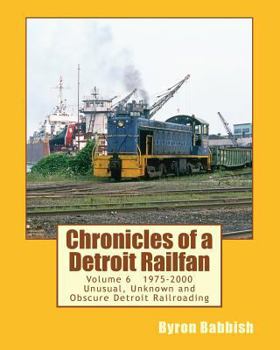 Chronicles of a Detroit Railfan Volume 6: Unusual, Unknown and Obscure Railroading In Detroit, 1975 to 2000