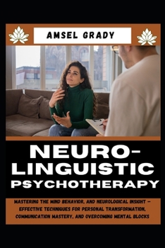 NEURO-LINGUISTIC PSYCHOTHERAPY: Mastering the Mind Behavior, and Neurological Insight – Effective Techniques for Personal Transformation, Communication Mastery, and Overcoming Mental Blocks