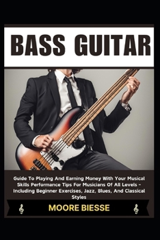 BASS GUITAR: Guide To Playing And Earning Money With Your Musical Skills Performance Tips For Musicians Of All Levels - Including Beginner Exercises, Jazz, Blues, And Classical Styles