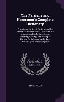The Farrier's and Horseman's Complete Dictionary: Containing the Art of Farriery in All Its Branches; with Whatever Relates to the Manage, and to the ... by the Best Writers Upon These Subjects