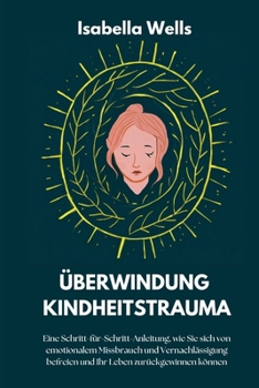 Überwindung Kindheitstrauma: Eine Schritt-für-Schritt-Anleitung, wie Sie sich von emotionalem Missbrauch und Vernachlässigung befreien und Ihr Leben zurückgewinnen können (German Edition)