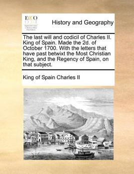 Paperback The Last Will and Codicil of Charles II. King of Spain. Made the 2D. of October 1700. with the Letters That Have Past Betwixt the Most Christian King, Book