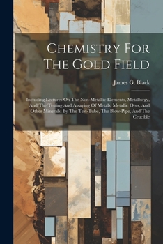 Chemistry For The Gold Field: Including Lectures On The Non-metallic Elements, Metallurgy, And The Testing And Assaying Of Metals, Metallic Ores, And ... Test-tube, The Blow-pipe, And The Crucible