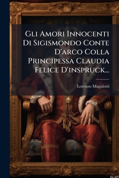 Gli Amori Innocenti Di Sigismondo Conte D'arco Colla Principessa Claudia Felice D'inspruck...