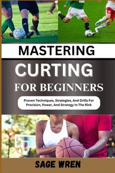 MASTERING CURTING FOR BEGINNER: Proven Techniques, Strategies, And Drills For Precision, Power, And Strategy In The Rink