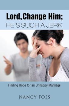 Lord, Change Him; He's Such a Jerk: Finding Hope for an Unhappy Marriage