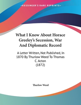 Paperback What I Know About Horace Greeley's Secession, War And Diplomatic Record: A Letter Written, Not Published, In 1870 By Thurlow Weed To Thomas C. Acton ( Book