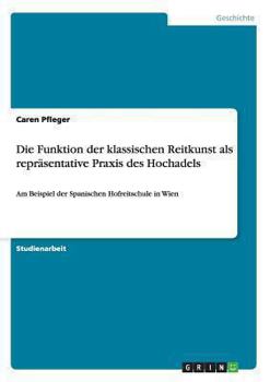 Paperback Die Funktion der klassischen Reitkunst als repräsentative Praxis des Hochadels: Am Beispiel der Spanischen Hofreitschule in Wien [German] Book