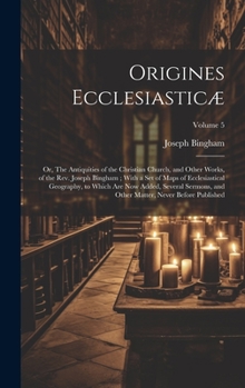 Origines Ecclesiasticæ: Or, The Antiquities of the Christian Church, and Other Works, of the Rev. Joseph Bingham; With a set of Maps of Ecclesiastical ... Matter, Never Before Published; Volume 5