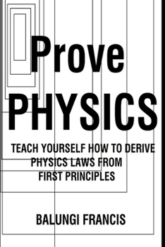 Prove Physics: Teach yourself how to derive Physical laws from first Principles