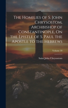The Homilies of S. John Chrysostom, Archbishop of Constantinople, On the Epistle of S. Paul the Apostle to the Hebrews; Volume 39
