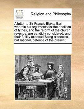 A letter to Sir Francis Blake, Bart wherein his arguments for the abolition of tythes, and the reform of the church revenue, are candidly considered, ... concise, but rational, defence of the present