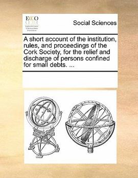 A short account of the institution, rules, and proceedings, of the Cork Society, for the relief and discharge of persons confined for small debts.