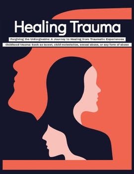 Healing Trauma Forgiving the Unforgivable: A Journey to Healing from Traumatic Experiences - Childhood trauma Such as incest, child molestation, sexua