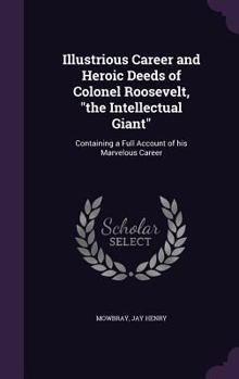 Hardcover Illustrious Career and Heroic Deeds of Colonel Roosevelt, "the Intellectual Giant": Containing a Full Account of his Marvelous Career Book