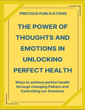 The Power Of Thoughts And Emotions In Unlocking Perfect Health: Ways To Achieve Perfect Health Through Changing Thought Pattern And Controlling Our Emotions