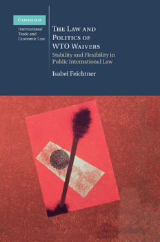 The Law and Politics of Wto Waivers: Stability and Flexibility in Public International Law - Book #7 of the Cambridge International Trade and Economic Law