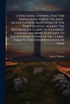 A Discourse, Shewing That the Expositions Which the Ante-Nicene Fathers Have Given of the Texts Alleged Against the Reverend Dr Clarke by a Learned ... Agreeable to the Interpretations of Dr Clarke