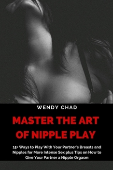 Master the Art of Nipple play: 15+ Ways to Play with Your Partner's Breasts and Nipples for More Intense Sex plus Tips on How to Give Your Partner a