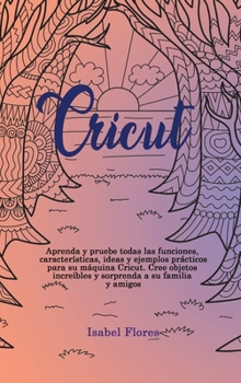 Cricut: Aprenda y pruebe todas las funciones, caracter�sticas, ideas y ejemplos pr�cticos para su m�quina Cricut. Cree objetos incre�bles y sorprenda a su familia y amigos