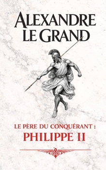 Alexandre le Grand: Le père du conquérant : Philippe II (French Edition)