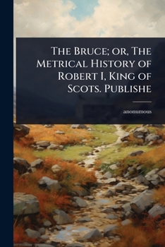The Bruce; or, The Metrical History of Robert I, King of Scots. Publishe
