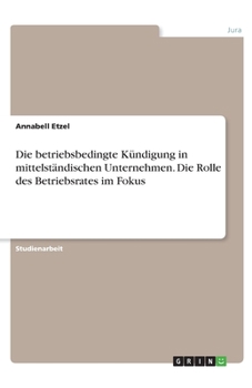 Die betriebsbedingte K�ndigung in mittelst�ndischen Unternehmen. Die Rolle des Betriebsrates im Fokus