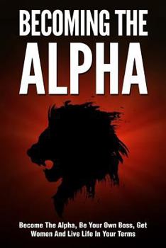 Becoming the Alpha: How to Become the Alpha, Be Your Own Boss, Get Women to Chase You, and Live Life on Your Terms