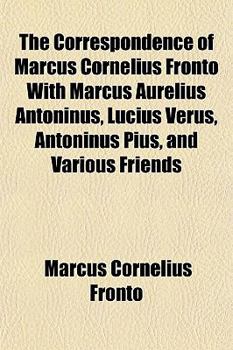 The Correspondence of Marcus Cornelius Fronto with Marcus Aurelius Antoninus, Lucius Verus, Antoninus Pius, and Various Friends