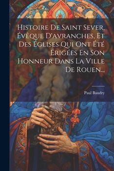 Paperback Histoire De Saint Sever, Évêque D'avranches, Et Des Églises Qui Ont Été Érigées En Son Honneur Dans La Ville De Rouen... [French] Book