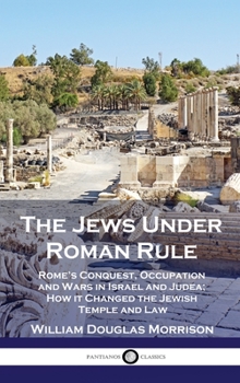 The Jews Under Roman Rule: Rome's Conquest, Occupation and Wars in Israel and Judea; How it Changed the Jewish Temple and Law