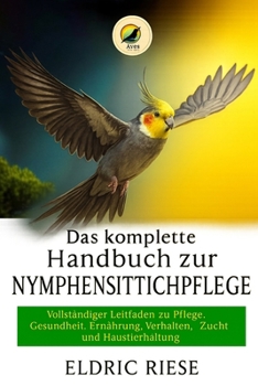 Das komplette Handbuch zur Nymphensittichpflege: Vollständiger Leitfaden zu Pflege, Gesundheit, Ernährung, Verhalten, Zucht und Haustierhaltung