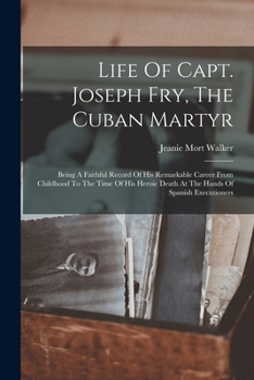 Paperback Life Of Capt. Joseph Fry, The Cuban Martyr: Being A Faithful Record Of His Remarkable Career From Childhood To The Time Of His Heroic Death At The Han Book