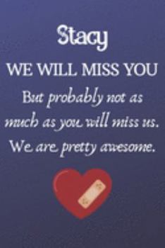 Stacy We Will Miss You But Probably Not as Much As You Will Miss us. We Are Pretty Awesome.: Stacy Funny gift for coworker / colleague that is leaving ... him or her. (6 x 9 - 110 Blank Lined Pages)