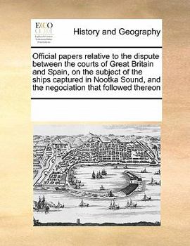 Paperback Official Papers Relative to the Dispute Between the Courts of Great Britain and Spain, on the Subject of the Ships Captured in Nootka Sound, and the N Book