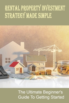 Rental Property Investment Strategy Made Simple: The Ultimate Beginner's Guide To Getting Started: Simple Ways To Invest In Real Estate