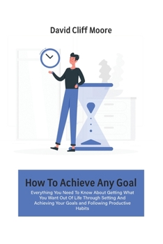 Paperback How To Achieve Any Goal: Everything You Need To Know About Getting What You Want Out Of Life Through Setting And Achieving Your Goals and Follo Book