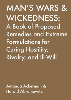 Man's Wars and Wickedness : A Book of Proposed Remedies and Extreme Formulations for Curing Hositlity, Rivalry, and Ill-Will