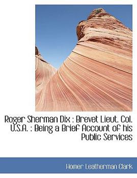 Roger Sherman Dix: Brevet Lieut. Col. U.S.A.: Being a Brief Account of His Public Services