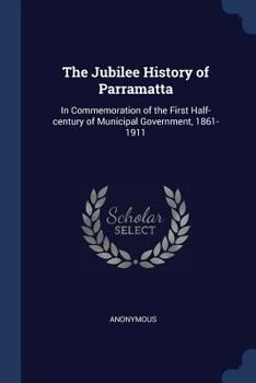 Paperback The Jubilee History of Parramatta: In Commemoration of the First Half-century of Municipal Government, 1861-1911 Book