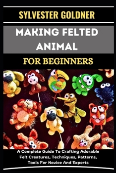 MAKING FELTED ANIMAL FOR BEGINNERS: A Complete Guide To Crafting Adorable Felt Creatures, Techniques, Patterns, Tools For Novice And Experts