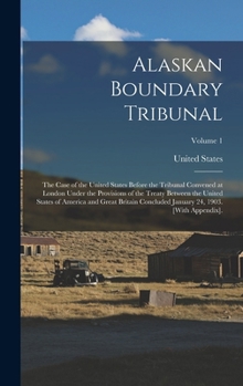 Alaskan Boundary Tribunal: The Case of the United States Before the Tribunal Convened at London Under the Provisions of the Treaty Between the United ... January 24, 1903. [With Appendix].; Volume 1
