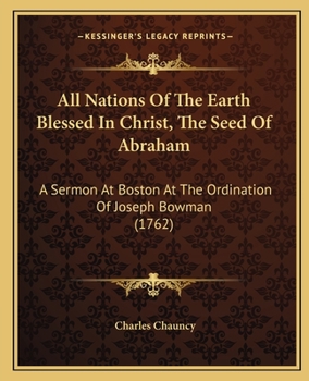 All Nations of the Earth Blessed in Christ, the Seed of Abraham. A Sermon Preached at Boston, at the Ordination of the Rev. Mr. Joseph Bowman, to the Work of the Gospel-ministry
