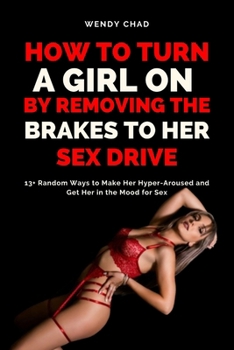 How to Turn a Girl On by Removing the Brakes to Her Sex Drive: 13+ Random Ways to Make Her Hyper-Aroused and Get Her in the Mood for Sex