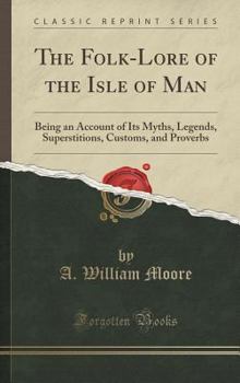 The Folk-Lore of the Isle of Man: Being an Account of Its Myths, Legends, Superstitions, Customs, and Proverbs (Classic Reprint)
