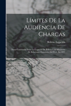 L�mites De La Audiencia De Charcas: Notas Camb�adas Entre La Legaci�n De Bolivia Y El Ministerio De Relaciones Exteriores Del Per�, En 1897