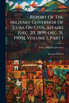 Report Of The Military Governor Of Cuba On Civil Affairs [dec. 20, 1899-dec. 31, 1900], Volume 1, Part 1...